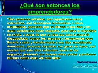 ¿Qué son entonces los emprendedores? “Son personas extrañas, con inquietudes nunca entendidas, con obsesiones intolerables, e ideas irrealizables, personas que se aferran a una idea y no están satisfechos hasta realizarla; para ellos lo imposible no existe, a pesar de que su idea sea para la mayoría descabellada, reúnen los recursos y herramientas para llevarla a cabo y transformarla a una idea considerada innovadora, personas inquietas con ganas de hacer, con mentes que sólo ellos entienden, locos de los negocios, personas que buscan retos, probar y probarse. Buscan metas cada vez más altas”Saúl Palomareshttp://is.gd/gqnGIY