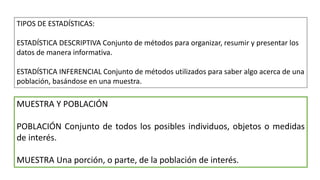 TIPOS DE ESTADÍSTICAS:
ESTADÍSTICA DESCRIPTIVA Conjunto de métodos para organizar, resumir y presentar los
datos de manera informativa.
ESTADÍSTICA INFERENCIAL Conjunto de métodos utilizados para saber algo acerca de una
población, basándose en una muestra.
MUESTRA Y POBLACIÓN
POBLACIÓN Conjunto de todos los posibles individuos, objetos o medidas
de interés.
MUESTRA Una porción, o parte, de la población de interés.
 