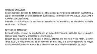 TIPOS DE VARIABLES
Existe dos tipos básicos de datos: (1) los obtenidos a partir de una población cualitativa, y
(2) los que resultan de una población cuantitativa, se dividen en VARIABLES DISCRETAS Y
VARIABLES CONTÍNUAS.
Cuando la característica o variable en estudio es no numérica, se denomina variable
cualitativa o atributo.
NIVELES DE MEDICIÓN
Generalmente, el nivel de medición de un dato determina los cálculos que se pueden
realizar para resumir y presentar la información.
Existen cuatro niveles de medición: nominal, ordinal, de intervalo y de razón. El nivel
“más bajo”, o más primitivo, es el nominal. El más alto, o e que proporciona la mayor
cantidad de información acerca de la observación, es el nivel de medición de razón.
 
