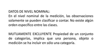 DATOS DE NIVEL NOMINAL:
En el nivel nominal de la medición, las observaciones
solamente se pueden clasificar o contar. No existe algún
orden específico entre las clases.
MUTUAMENTE EXCLUYENTE Propiedad de un conjunto
de categorías, implica que una persona, objeto o
medición se ha incluir en sólo una categoría.
 