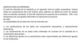 DATOS DE NIVEL DE INTERVALO
El nivel de intervalo de la medición es el siguiente nivel en orden ascendente. Incluye
todas las características del nivel ordinal, pero, además, las diferencia entre los valores
tiene un tamaño constante. El cero No representa la ausencia de la condición. EJM : Una
temperatura de cero grados Fahrenheit no representa la ausencia
de calor.
Las propiedades de los datos de nivel de intervalo son:
1. Las clasificaciones de los datos son mutuamente excluyentes y colectivamente
exhaustivas.
2. Las clasificaciones de los datos están ordenadas de acuerdo con la cantidad de la
característica que poseen.
3. Las diferencias iguales en la característica están representadas por diferencias iguales
en las mediciones.
 