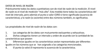 DATOS DE NIVEL DE RAZÓN
Prácticamente todos los datos cuantitativos son de nivel de razón de la medición. El nivel
de razón es el nivel de medición “más alto”. Esta medida tiene todas las características del
nivel de intervalo, pero además el punto o valor CERO sí tiene significado (ausencia de
característica), y la razón (o cociente) entre dos números también, es significativa.
Las propiedades de nivel de razón de los datos son:
1. Las categorías de los datos son mutuamente excluyentes y exhaustivas.
2. Dichas categorías tienen un intervalo u orden de acuerdo con la cantidad de las
características que poseen
3. Diferencias iguales en las características sestan representadas por diferentes
iguales en los números que se han asignado a las categorías mencionadas.
4. El punto (o valor) 0 representa la ausencia de la característica.
 