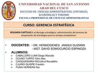 UNIVERSIDAD NACIONAL DE SAN ANTONIO
ABAD DEL CUSCO
FACULTAD DE CIENCIAS ADMINISTRATIVAS, CONTABLES,
ECONÓMICAS Y TURISMO
ESCUELA PROFESIONAL DE CIENCIAS ADMINISTRATIVAS
• DOCENTES: - DR. HERMOGENES JANQUI GUZMÁN
- MGT. DAVID SOMOCURCIO ESPINOZA
• ALUMNOS:
 CABALLERO LUNA Diego Marcelo
 CCUNO TURPO Yohn Alex
 CHOQUENAIRA PACUALA Ronaldiño
 CJUIRO QUISPE Franklin
 PUMA HERRERA Rai
CURSO: GERENCIA ESTRATÉGICA
RESUMEN CAPÍTULO I: «Liderazgo estratégico: administración del proceso de
preparación de estrategias para la ventaja competitiva»
 