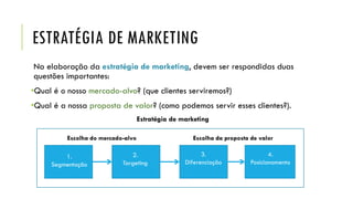 ESTRATÉGIA DE MARKETING
Na elaboração da estratégia de marketing, devem ser respondidas duas
questões importantes:
•Qual é o nosso mercado-alvo? (que clientes serviremos?)
•Qual é a nossa proposta de valor? (como podemos servir esses clientes?).
Estratégia de marketing
Escolha do mercado-alvo Escolha da proposta de valor
1.
Segmentação
2.
Targeting
3.
Diferenciação
4.
Posicionamento
 
