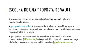 ESCOLHA DE UMA PROPOSTA DE VALOR
A empresa vai servir os seus clientes-alvo através de uma
proposta de valor.
A proposta de valor é conjunto de todos os benefícios que a
empresa promete proporcionar ao cliente para satisfazer as suas
necessidades e desejos.
A proposta de valor uma marca diferencia-a das marcas
concorrentes (diferenciação) e possibilita que ela ocupe um lugar
distintivo na mente dos seus clientes-alvo (posicionamento).
 