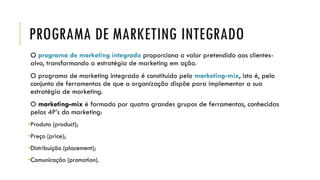 PROGRAMA DE MARKETING INTEGRADO
O programa de marketing integrado proporciona o valor pretendido aos clientes-
alvo, transformando a estratégia de marketing em ação.
O programa de marketing integrado é constituído pelo marketing-mix, isto é, pelo
conjunto de ferramentas de que a organização dispõe para implementar a sua
estratégia de marketing.
O marketing-mix é formado por quatro grandes grupos de ferramentas, conhecidas
pelos 4P’s do marketing:
•Produto (product);
•Preço (price);
•Distribuição (placement);
•Comunicação (promotion).
 