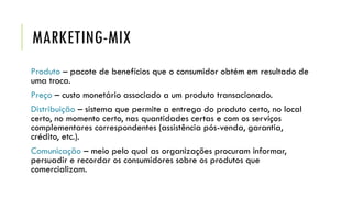 MARKETING-MIX
Produto – pacote de benefícios que o consumidor obtém em resultado de
uma troca.
Preço – custo monetário associado a um produto transacionado.
Distribuição – sistema que permite a entrega do produto certo, no local
certo, no momento certo, nas quantidades certas e com os serviços
complementares correspondentes (assistência pós-venda, garantia,
crédito, etc.).
Comunicação – meio pelo qual as organizações procuram informar,
persuadir e recordar os consumidores sobre os produtos que
comercializam.
 