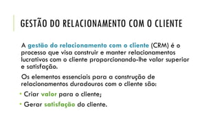 GESTÃO DO RELACIONAMENTO COM O CLIENTE
A gestão do relacionamento com o cliente (CRM) é o
processo que visa construir e manter relacionamentos
lucrativos com o cliente proporcionando-lhe valor superior
e satisfação.
Os elementos essenciais para a construção de
relacionamentos duradouros com o cliente são:
• Criar valor para o cliente;
• Gerar satisfação do cliente.
 