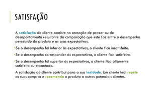 SATISFAÇÃO
A satisfação do cliente consiste na sensação de prazer ou de
desapontamento resultante da comparação que este faz entre o desempenho
percebido do produto e as suas expectativas.
•Se o desempenho foi inferior às expectativas, o cliente fica insatisfeito.
•Se o desempenho corresponder às expectativas, o cliente fica satisfeito.
•Se o desempenho foi superior às expectativas, o cliente fica altamente
satisfeito ou encantado.
A satisfação do cliente contribui para a sua lealdade. Um cliente leal repete
as suas compras e recomenda o produto a outros potenciais clientes.
 