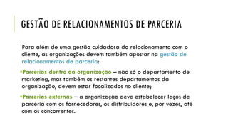 GESTÃO DE RELACIONAMENTOS DE PARCERIA
Para além de uma gestão cuidadosa do relacionamento com o
cliente, as organizações devem também apostar na gestão de
relacionamentos de parceria:
•Parcerias dentro da organização – não só o departamento de
marketing, mas também os restantes departamentos da
organização, devem estar focalizados no cliente;
•Parcerias externas – a organização deve estabelecer laços de
parceria com os fornecedores, os distribuidores e, por vezes, até
com os concorrentes.
 