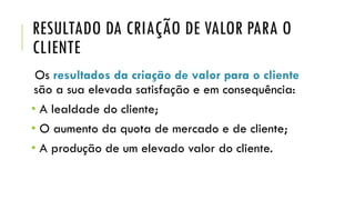 RESULTADO DA CRIAÇÃO DE VALOR PARA O
CLIENTE
Os resultados da criação de valor para o cliente
são a sua elevada satisfação e em consequência:
• A lealdade do cliente;
• O aumento da quota de mercado e de cliente;
• A produção de um elevado valor do cliente.
 