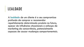 LEALDADE
A lealdade de um cliente é o seu compromisso
profundo de comprar e recomendar
repetidamente determinado produto no futuro,
apesar de influências situacionais e esforços de
marketing da concorrência, potencialmente
capazes de causar mudanças comportamentais.
 