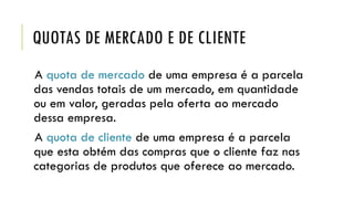 QUOTAS DE MERCADO E DE CLIENTE
A quota de mercado de uma empresa é a parcela
das vendas totais de um mercado, em quantidade
ou em valor, geradas pela oferta ao mercado
dessa empresa.
A quota de cliente de uma empresa é a parcela
que esta obtém das compras que o cliente faz nas
categorias de produtos que oferece ao mercado.
 