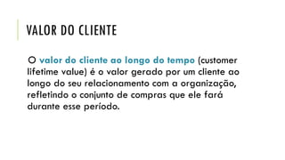 VALOR DO CLIENTE
O valor do cliente ao longo do tempo (customer
lifetime value) é o valor gerado por um cliente ao
longo do seu relacionamento com a organização,
refletindo o conjunto de compras que ele fará
durante esse período.
 