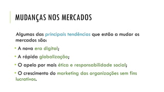 MUDANÇAS NOS MERCADOS
Algumas das principais tendências que estão a mudar os
mercados são:
• A nova era digital;
• A rápida globalização;
• O apelo por mais ética e responsabilidade social;
• O crescimento do marketing das organizações sem fins
lucrativos.
 