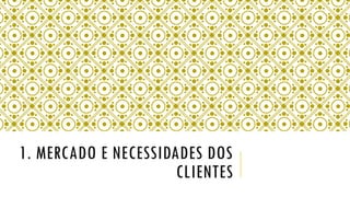 1. MERCADO E NECESSIDADES DOS
CLIENTES
 