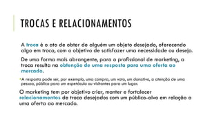 TROCAS E RELACIONAMENTOS
A troca é o ato de obter de alguém um objeto desejado, oferecendo
algo em troca, com o objetivo de satisfazer uma necessidade ou desejo.
De uma forma mais abrangente, para o profissional de marketing, a
troca resulta na obtenção de uma resposta para uma oferta ao
mercado.
A resposta pode ser, por exemplo, uma compra, um voto, um donativo, a atenção de uma
pessoa, público para um espetáculo ou visitantes para um lugar.
O marketing tem por objetivo criar, manter e fortalecer
relacionamentos de troca desejados com um público-alvo em relação a
uma oferta ao mercado.
 