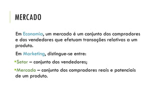 MERCADO
Em Economia, um mercado é um conjunto dos compradores
e dos vendedores que efetuam transações relativas a um
produto.
Em Marketing, distingue-se entre:
Setor – conjunto dos vendedores;
Mercado – conjunto dos compradores reais e potenciais
de um produto.
 