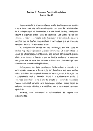 Capitulo 1 – Formas e Funções Linguísticas
Página 21 – 33
A comunicação e fundamental para função das línguas, mas também
a outra forma que não podemos desprezar, por exemplo, meta-cognitiva,
isto é, a organização do pensamento, e a instrumental, ou seja, a função de
adquirir e organizar outros tipos de cognição. Karl Buhler foi um dos
primeiros a fazer a correlação entre linguagem e comunicação, dando a
entender que as funções comunicativas e expressivas que as formas da
linguagem humana podem desempenhar.
A Arbitrariedade trata-se de uma associação em que todos os
falantes do português precisam aprender e memorizar. Já a iconicidade é o
oposto de arbitrariedade. Sendo assim, uma forma é icônica quanto quando
reflete, com clareza, a função a que se destina, conforme pensavam os
analogistas, que se trata das famosas onomatopeias “palavras cuja forma
se assemelha ao conteúdo representado”.
A linguagem tem duas modalidades fundamentais: a produção e a
compreensão, sendo eu a língua pode ser classificado em modo oral ou
escrito e também temos quatro habilidades sociocognitivas a produção oral,
a compreensão oral, a produção escrita e a compreensão escrita. O
enunciado entende-se como o ato de criação de enunciado linguísticos.
Função referencial transmite uma informação objetiva, expõe dados da
realidade de modo objetivo e a metáfora, que e generalizada nos usos
linguísticos.
Portanto, com ferramentas e oportunidades de ampliar seus
conhecimentos.
 