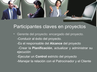 Participantes claves en proyectos
• Gerente del proyecto: encargado del proyecto.
  -Conducir al éxito del proyecto.
  -Es el responsable del Alcance del proyecto
   -Crear la Planificación, actualizar y administrar su
  ejecución
  -Ejecutar un Control estricto del proyecto
  -Manejar la relación con el Patrocinador y el Cliente
 
