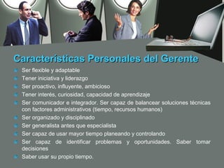 Características Personales del Gerente
 Ser flexible y adaptable
 Tener iniciativa y liderazgo
 Ser proactivo, influyente, ambicioso
 Tener interés, curiosidad, capacidad de aprendizaje
 Ser comunicador e integrador. Ser capaz de balancear soluciones técnicas
 con factores administrativos (tiempo, recursos humanos)
 Ser organizado y disciplinado
 Ser generalista antes que especialista
 Ser capaz de usar mayor tiempo planeando y controlando
 Ser capaz de identificar problemas y oportunidades. Saber tomar
 decisiones
 Saber usar su propio tiempo.
 
