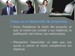 Fases en el desarrollo de proyectos
• Inicio: Establecer la visión del proyecto, el
  qué; la misión por cumplir y sus objetivos, la
  justificación del mismo, las restricciones.

• Planeación: Desarrollar un plan que nos
  ayude a prever el cómo cumpliremos los
  objetivos.
 