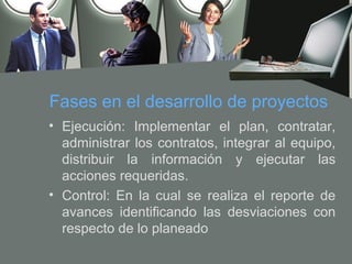 Fases en el desarrollo de proyectos
• Ejecución: Implementar el plan, contratar,
  administrar los contratos, integrar al equipo,
  distribuir la información y ejecutar las
  acciones requeridas.
• Control: En la cual se realiza el reporte de
  avances identificando las desviaciones con
  respecto de lo planeado
 