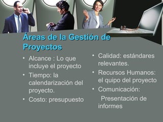 Áreas de la Gestión de
Proyectos
• Alcance : Lo que      • Calidad: estándares
  incluye el proyecto     relevantes.
• Tiempo: la            • Recursos Humanos:
  calendarización del     el quipo del proyecto
  proyecto.             • Comunicación:
• Costo: presupuesto       Presentación de
                          informes
 