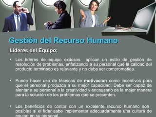 Gestión del Recurso Humano
Líderes del Equipo:
•   Los líderes de equipo exitosos aplican un estilo de gestión de
    resolución de problemas, enfatizando a su personal que la calidad del
    producto terminado es relevante y no debe ser comprometida.

•   Puede hacer uso de técnicas de motivación como incentivos para
    que el personal produzca a su mejor capacidad. Debe ser capaz de
    alentar a su personal a la creatividad y encausarlo de la mejor manera
    para la solución de los problemas que se presenten.

•   Los beneficios de contar con un excelente recurso humano son
    posibles si el líder sabe implementar adecuadamente una cultura de
 