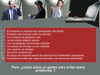 1.    El personal no entiende las necesidades del cliente
2.    El ámbito del producto está mal definido
3.    Los cambios se gestionan mal
4.    La tecnología elegida cambia
5.    Las necesidades comerciales cambian
6.    Los plazos de entrega no son realistas
7.    Los usuarios se resisten
8.    Se pierde el patrocinio
9.    El equipo de proyecto carece de personal con habilidades apropiadas
10.   Los gestores evitan las mejoras prácticas y las lecciones aprendidas


          Pero, ¿cómo actúa un gestor para evitar estos
                       problemas ?.
 