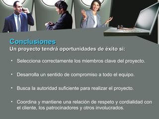 Conclusiones
Un proyecto tendrá oportunidades de éxito si:

• Selecciona correctamente los miembros clave del proyecto.

• Desarrolla un sentido de compromiso a todo el equipo.

• Busca la autoridad suficiente para realizar el proyecto.

• Coordina y mantiene una relación de respeto y cordialidad con
  el cliente, los patrocinadores y otros involucrados.
 