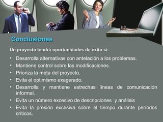 Conclusiones
Un proyecto tendrá oportunidades de éxito si:
• Desarrolla alternativas con antelación a los problemas.
• Mantiene control sobre las modificaciones.
• Prioriza la meta del proyecto.
• Evita el optimismo exagerado.
• Desarrolla y mantiene estrechas líneas de comunicación
  informal.
• Evita un número excesivo de descripciones y análisis
• Evita la presión excesiva sobre el tiempo durante períodos
  críticos.
 