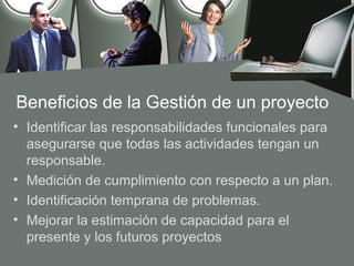Beneficios de la Gestión de un proyecto
• Identificar las responsabilidades funcionales para
  asegurarse que todas las actividades tengan un
  responsable.
• Medición de cumplimiento con respecto a un plan.
• Identificación temprana de problemas.
• Mejorar la estimación de capacidad para el
  presente y los futuros proyectos
 