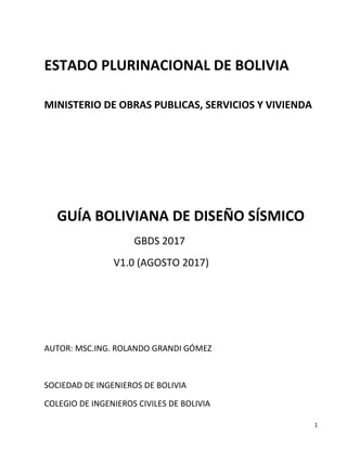 1
ESTADO PLURINACIONAL DE BOLIVIA
MINISTERIO DE OBRAS PUBLICAS, SERVICIOS Y VIVIENDA
GUÍA BOLIVIANA DE DISEÑO SÍSMICO
GBDS 2017
V1.0 (AGOSTO 2017)
AUTOR: MSC.ING. ROLANDO GRANDI GÓMEZ
SOCIEDAD DE INGENIEROS DE BOLIVIA
COLEGIO DE INGENIEROS CIVILES DE BOLIVIA
 