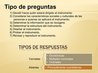 TIPOS DE RESPUESTAS
Cerradas
• Dicotómicas
• Múltiples nominales
• Ordinales
Abiertas • Principalmente cuantitativas.
Tipo de preguntas
1) Decidir hacia quién estará dirigido el instrumento.
2) Considerar las características sociales y culturales de las
personas a quienes se aplicará el instrumento.
3) Determinar la información que se recogera.
4) Determinar la estructura del instrumento.
5) Diseñar el instrumento.
6) Probar el instrumento.
7) Revisar y reproducir el instrumento.
 