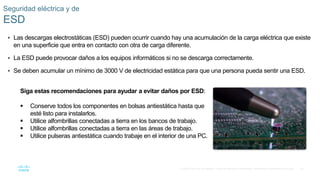 23
© 2016 Cisco y/o sus filiales. Todos los derechos reservados. Información confidencial de Cisco.
Seguridad eléctrica y de
ESD
 Las descargas electrostáticas (ESD) pueden ocurrir cuando hay una acumulación de la carga eléctrica que existe
en una superficie que entra en contacto con otra de carga diferente.
 La ESD puede provocar daños a los equipos informáticos si no se descarga correctamente.
 Se deben acumular un mínimo de 3000 V de electricidad estática para que una persona pueda sentir una ESD.
Siga estas recomendaciones para ayudar a evitar daños por ESD:
 Conserve todos los componentes en bolsas antiestática hasta que
esté listo para instalarlos.
 Utilice alfombrillas conectadas a tierra en los bancos de trabajo.
 Utilice alfombrillas conectadas a tierra en las áreas de trabajo.
 Utilice pulseras antiestática cuando trabaje en el interior de una PC.
 