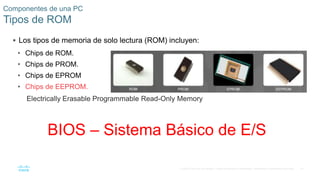 47
© 2016 Cisco y/o sus filiales. Todos los derechos reservados. Información confidencial de Cisco.
Componentes de una PC
Tipos de ROM
 Los tipos de memoria de solo lectura (ROM) incluyen:
• Chips de ROM.
• Chips de PROM.
• Chips de EPROM
• Chips de EEPROM.
BIOS – Sistema Básico de E/S
Electrically Erasable Programmable Read-Only Memory
 