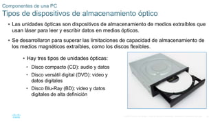 60
© 2016 Cisco y/o sus filiales. Todos los derechos reservados. Información confidencial de Cisco.
Componentes de una PC
Tipos de dispositivos de almacenamiento óptico
 Las unidades ópticas son dispositivos de almacenamiento de medios extraíbles que
usan láser para leer y escribir datos en medios ópticos.
 Se desarrollaron para superar las limitaciones de capacidad de almacenamiento de
los medios magnéticos extraíbles, como los discos flexibles.
 Hay tres tipos de unidades ópticas:
• Disco compacto (CD): audio y datos
• Disco versátil digital (DVD): video y
datos digitales
• Disco Blu-Ray (BD): video y datos
digitales de alta definición
 