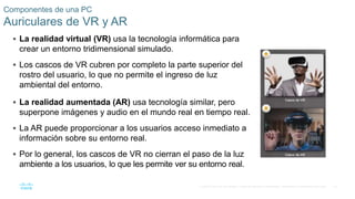 73
© 2016 Cisco y/o sus filiales. Todos los derechos reservados. Información confidencial de Cisco.
Componentes de una PC
Auriculares de VR y AR
 La realidad virtual (VR) usa la tecnología informática para
crear un entorno tridimensional simulado.
 Los cascos de VR cubren por completo la parte superior del
rostro del usuario, lo que no permite el ingreso de luz
ambiental del entorno.
 La realidad aumentada (AR) usa tecnología similar, pero
superpone imágenes y audio en el mundo real en tiempo real.
 La AR puede proporcionar a los usuarios acceso inmediato a
información sobre su entorno real.
 Por lo general, los cascos de VR no cierran el paso de la luz
ambiente a los usuarios, lo que les permite ver su entorno real.
 