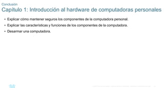 81
© 2016 Cisco y/o sus filiales. Todos los derechos reservados. Información confidencial de Cisco.
Conclusión
Capítulo 1: Introducción al hardware de computadoras personales
 Explicar cómo mantener seguros los componentes de la computadora personal.
 Explicar las características y funciones de los componentes de la computadora.
 Desarmar una computadora.
 