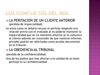 LOS CONFLICTOS DEL ROLLA PERITACION DE UN CLIENTE ANTERIOR (perdida de imparcialidad)en estos casos se deberá recusar el peritaje alegando una relación previa con el evaluado al no poderse mantener la imparcialidad que en un momento anterior se le comunico al cliente además ser conocedor de que nuestros informes privados podrán ser solicitados como prueba documental en el tribunal .LA OBEDIENCIA AL TRIBUNAL (perdida de la confidencialidad)Uno de los puntos que mas afectan a la calidad de un buen peritaje es la confidencialidad 