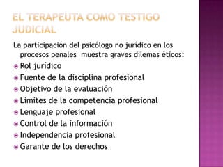 El terapeuta como testigo judicial La participación del psicólogo no jurídico en los procesos penales  muestra graves dilemas éticos:Rol jurídicoFuente de la disciplina profesional Objetivo de la evaluación Limites de la competencia profesional Lenguaje profesional Control de la información Independencia profesional Garante de los derechos 