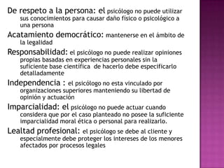 De respeto a la persona: el psicólogo no puede utilizar sus conocimientos para causar daño físico o psicológico a una persona Acatamiento democrático: mantenerse en el ámbito de la legalidadResponsabilidad: el psicólogo no puede realizar opiniones propias basadas en experiencias personales sin la suficiente base científica  de hacerlo debe especificarlo detalladamenteIndependencia : el psicólogo no esta vinculado por organizaciones superiores manteniendo su libertad de opinión y actuación Imparcialidad: el psicólogo no puede actuar cuando considera que por el caso planteado no posee la suficiente imparcialidad moral ética o personal para realizarlo.Lealtad profesional: el psicólogo se debe al cliente y especialmente debe proteger los intereses de los menores afectados por procesos legales
