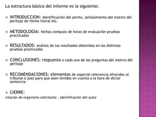 La estructura básica del informe es la siguiente:INTRODUCCION: identificación del perito, señalamiento del motivo del peritaje de forma literal etc. METODOLOGIA: fechas computo de horas de evaluación pruebas practicadas RESULTADOS: análisis de los resultados obtenidos en las distintas pruebas practicadas CONCLUSIONES: respuesta a cada una de las preguntas del motivo del peritaje RECOMENDACIONES: elementos de especial relevancia ofrecidos al tribunal o juez para que sean tenidos en cuenta a la hora de dictar sentencia CIERRE:citación de organismo solicitante , identificación del autor