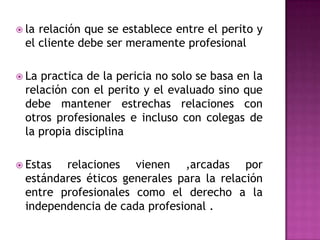 la relación que se establece entre el perito y el cliente debe ser meramente profesionalLa practica de la pericia no solo se basa en la relación con el perito y el evaluado sino que debe mantener estrechas relaciones con otros profesionales e incluso con colegas de la propia disciplina Estas relaciones vienen ,arcadas por estándares éticos generales para la relación entre profesionales como el derecho a la independencia de cada profesional .