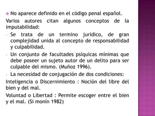 No aparece definido en el código penal español.Varios autores citan algunos conceptos de la imputabilidad:Se trata de un termino jurídico, de gran complejidad unida al concepto de responsabilidad y culpabilidad.