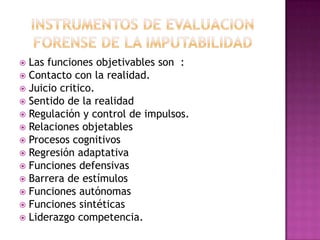 EVALUACION PSICOLOGICA FORENSE DE LA IMPUTABILIDADFASE 1: Estudio en profundidad del expediente judicial, donde se deben recoger las declaraciones que el imputado, testigos y victima hayan realizado en las diferentes comparecencias judiciales. Nos ayuda ha establecer la base clara de los hechos. FASE 2: la entrevista no solo con el presunto inculpado, sino sobre cualquier persona que pueda aportar algún dato relevante en el estudio.Especialmente familiares, amigos, etc.; la anamnesis del sujeto debe ser profunda y completa. 