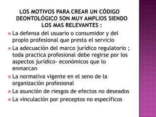 LOS MOTIVOS PARA CREAR UN CÓDIGO DEONTOLÓGICO SON MUY AMPLIOS SIENDO LOS MAS RELEVANTES :La defensa del usuario o consumidor y del propio profesional que presta el servicio La adecuación del marco jurídico regulatorio ; toda practica profesional debe regirse por los aspectos jurídico- económicos que lo enmarcan La normativa vigente en el seno de la organización profesional La asunción de riesgos de efectos no deseados La vinculación por preceptos no específicos 