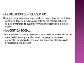 LA RELACION CON EL USUARIO :Al estar el sujeto formando parte de un procedimiento judicial es necesario tener en cuenta que este hecho reinara sobre la relación impidiendo cualquier vinculo terapéutico o de otra clase .LA CRITICA SOCIAL: Se plantea las criticas existentes acerca de la intervención de las ciencias humanas y sociales en el campo jurídico como elementos de obligada reflexión por contener elementos de protección de la persona 