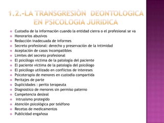 1.2.-LA TRANSGRESIÒN  DEONTOLOGICA EN PSICOLOGIA JURIDICA Custodia de la información cuando la entidad cierra o el profesional se va Honorarios abusivos Redacción inadecuada de informes Secreto profesional: derecho y preservación de la intimidad Aceptación de casos incompatibles Limites del secreto profesional El psicólogo victima de la patología del paciente El paciente victima de la patología del psicólogoEl psicólogo utilizado en conflictos de interesesPsicoterapia de menores en custodia compartida Peritajes de parte Duplicidades : perito terapeuta Diagnostico de menores sin permiso paterno Competencia desleal  intrusismo protegidoAtención psicológica por teléfono Recetas de medicamentos Publicidad engañosa 